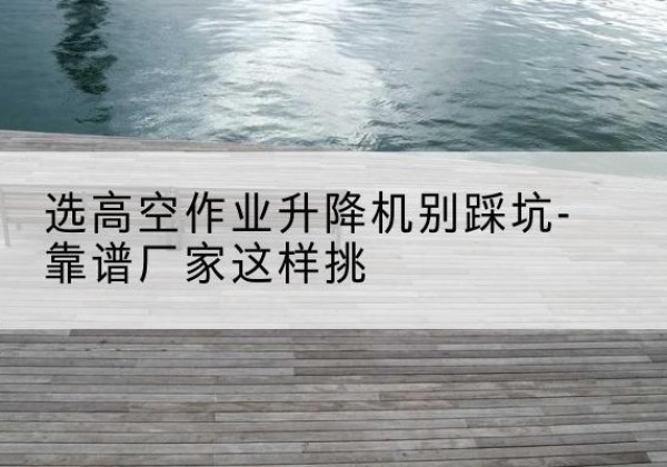 贾汪剪叉式升降机厂家-选高空作业升降机别踩坑-靠谱厂家这样挑